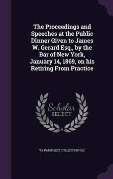 portada The Proceedings and Speeches at the Public Dinner Given to James W. Gerard Esq., by the Bar of New York, January 14, 1869, on his Retiring From Practi