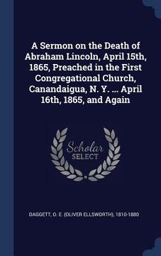 portada A Sermon on the Death of Abraham Lincoln, April 15th, 1865, Preached in the First Congregational Church, Canandaigua, N. Y. ... April 16th, 1865, and (en Inglés)
