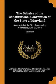 portada The Debates of the Constitutional Convention of the State of Maryland: Assembled at the City of Annapolis, Wednesday, April 27, 1864; Volume iii 