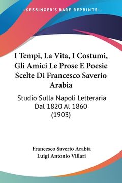 portada I Tempi, La Vita, I Costumi, Gli Amici Le Prose E Poesie Scelte Di Francesco Saverio Arabia: Studio Sulla Napoli Letteraria Dal 1820 Al 1860 (1903) (en Italiano)