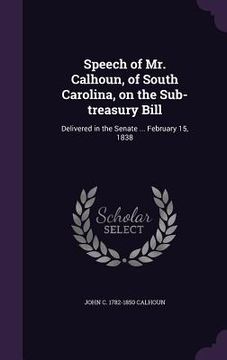 portada Speech of Mr. Calhoun, of South Carolina, on the Sub-treasury Bill: Delivered in the Senate ... February 15, 1838 (en Inglés)