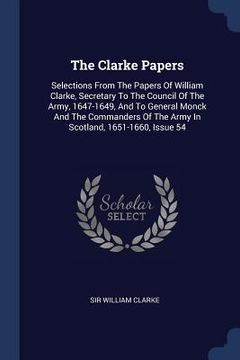 portada The Clarke Papers: Selections From The Papers Of William Clarke, Secretary To The Council Of The Army, 1647-1649, And To General Monck An (en Inglés)