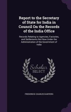 portada Report to the Secretary of State for India in Council On the Records of the India Office: Records Relating to Agencies, Factories, and Settlements Not