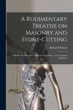 portada A Rudimentary Treatise on Masonry and Stone-cutting: in Which the Principles of Masonic Projection ... Are Concisely Explained (en Inglés)