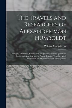 portada The Travels and Researches of Alexander Von Humboldt: Being a Condensed Narrative of His Journeys in the Equinoctial Regions of America, and in Asiati (en Inglés)