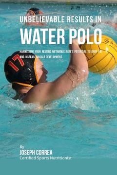 portada Unbelievable Results in Water Polo: Harnessing Your Resting Metabolic Rate's Potential to Drop Fat and Increase Muscle Development (en Inglés)