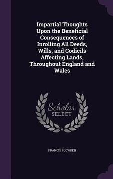 portada Impartial Thoughts Upon the Beneficial Consequences of Inrolling All Deeds, Wills, and Codicils Affecting Lands, Throughout England and Wales (in English)