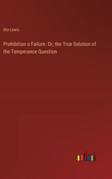 portada Prohibition a Failure. Or, the True Solution of the Temperance Question (in English)