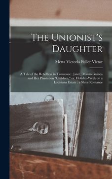 portada The Unionist's Daughter: a Tale of the Rebellion in Tennessee; [and, ] Maum Guinea and Her Plantation "children," or, Holiday-week on a Louisia (en Inglés)