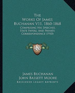 portada the works of james buchanan v11, 1860-1868: comprising his speeches, state papers, and private correspondence (1910) (in English)
