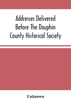 portada Addresses Delivered Before The Dauphin County Historical Society: In The State Capitol, Harrisburg, July 4, 1876 (in English)