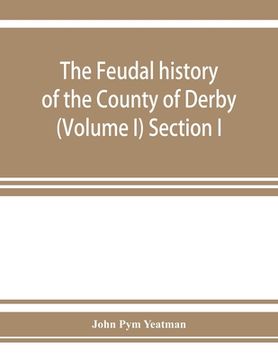 portada The feudal history of the County of Derby; (chiefly during the 11th, 12th, and 13th centuries) (Volume I) Section I. (en Inglés)
