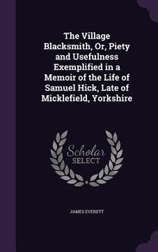 portada The Village Blacksmith, Or, Piety and Usefulness Exemplified in a Memoir of the Life of Samuel Hick, Late of Micklefield, Yorkshire (en Inglés)