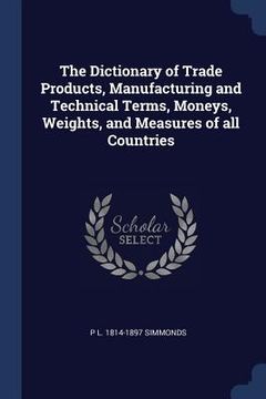 portada The Dictionary of Trade Products, Manufacturing and Technical Terms, Moneys, Weights, and Measures of all Countries (en Inglés)