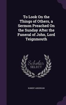 portada To Look On the Things of Others, a Sermon Preached On the Sunday After the Funeral of John, Lord Teignmouth (en Inglés)