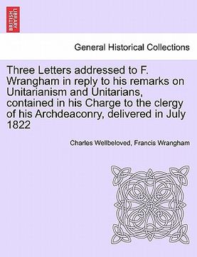 portada three letters addressed to f. wrangham in reply to his remarks on unitarianism and unitarians, contained in his charge to the clergy of his archdeacon (en Inglés)