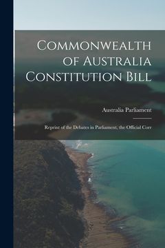 portada Commonwealth of Australia Constitution Bill: Reprint of the Debates in Parliament, the Official Corr (in English)