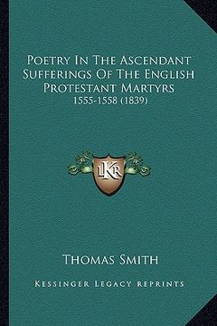 portada poetry in the ascendant sufferings of the english protestant martyrs: 1555-1558 (1839) (in English)
