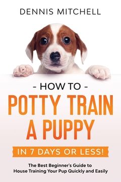 portada How to Potty Train a Puppy. In 7 Days or Less! The Best Beginner'S Guide to House Training Your pup Quickly and Easily (en Inglés)