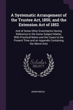 portada A Systematic Arrangement of the Trustee Act, 1850, and the Extension Act of 1852: And of Some Other Enactments Having Reference to the Same Subject Ma