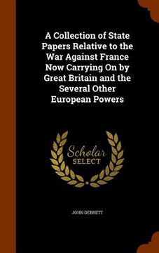 portada A Collection of State Papers Relative to the War Against France Now Carrying On by Great Britain and the Several Other European Powers (en Inglés)