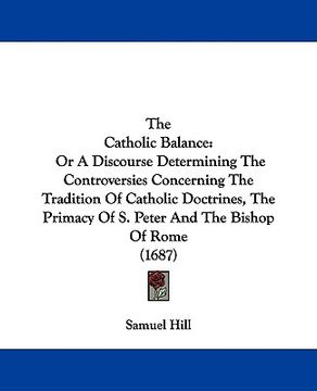 portada the catholic balance: or a discourse determining the controversies concerning the tradition of catholic doctrines, the primacy of s. peter a (en Inglés)