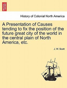 portada a presentation of causes tending to fix the position of the future great city of the world in the central plain of north america, etc. (en Inglés)