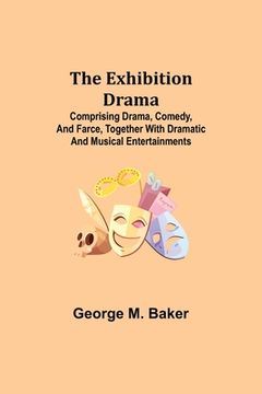 portada The Exhibition Drama; Comprising Drama, Comedy, and Farce, Together with Dramatic and Musical Entertainments (en Inglés)