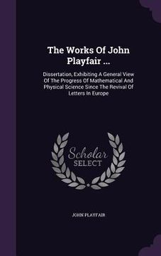 portada The Works Of John Playfair ...: Dissertation, Exhibiting A General View Of The Progress Of Mathematical And Physical Science Since The Revival Of Lett (en Inglés)