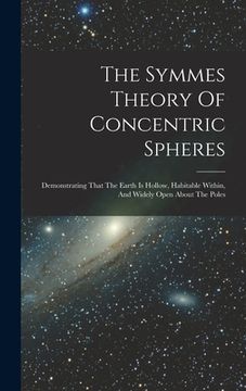 portada The Symmes Theory Of Concentric Spheres: Demonstrating That The Earth Is Hollow, Habitable Within, And Widely Open About The Poles (in English)