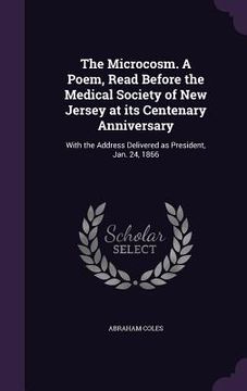 portada The Microcosm. A Poem, Read Before the Medical Society of New Jersey at its Centenary Anniversary: With the Address Delivered as President, Jan. 24, 1 (en Inglés)