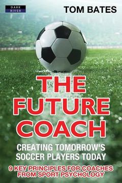 portada The Future Coach - Creating Tomorrow's Soccer Players Today: 9 Key Principles for Coaches from Sport Psychology 