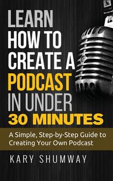 portada Learn How to Create a Podcast in Under 30 Minutes: A Simple, Step-by-Step Guide to Creating Your Own Podcast (en Inglés)