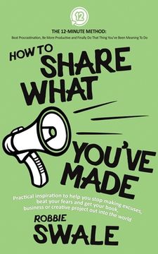 portada How to Share What You've Made: Practical inspiration to help you stop making excuses, beat your fears and get your book, business or creative project (en Inglés)