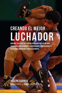 portada Creando El Mejor Luchador: Aprende Los Secretos Y Trucos Utilizados Por Los Mejores Luchadores Profesionales Y Entrenadores, Para Mejorar Tu Resi