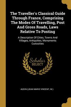 portada The Traveller's Classical Guide Through France, Comprising The Modes Of Travelling, Post And Gross Roads, Laws Relative To Posting: A Description Of C