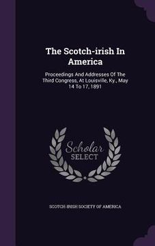 portada The Scotch-irish In America: Proceedings And Addresses Of The Third Congress, At Louisville, Ky., May 14 To 17, 1891 (en Inglés)