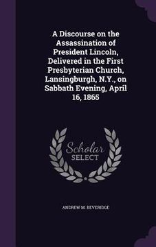 portada A Discourse on the Assassination of President Lincoln, Delivered in the First Presbyterian Church, Lansingburgh, N.Y., on Sabbath Evening, April 16, 1 (en Inglés)