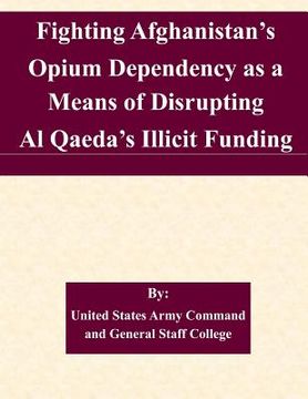portada Fighting Afghanistan's Opium Dependency as a Means of Disrupting Al Qaeda's Illicit Funding (en Inglés)
