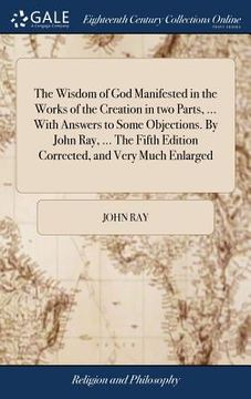 portada The Wisdom of God Manifested in the Works of the Creation in two Parts, ... With Answers to Some Objections. By John Ray, ... The Fifth Edition Correc (in English)