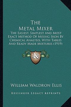 portada the metal mixer: the easiest, simplest and most exact method of mixing iron by chemical analysis, with tables and ready made mixtures ( (en Inglés)