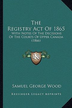 portada the registry act of 1865: with notes of the decisions of the courts of upper canada (1866) (en Inglés)