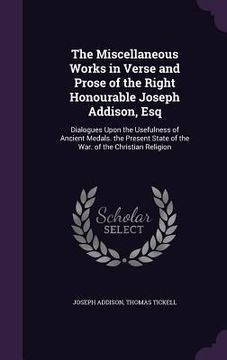 portada The Miscellaneous Works in Verse and Prose of the Right Honourable Joseph Addison, Esq: Dialogues Upon the Usefulness of Ancient Medals. the Present S (en Inglés)