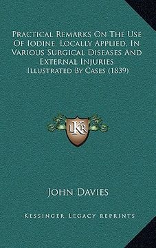 practical remarks on the use of iodine, locally applied, in various surgical diseases and external injuries: illustrated by cases (1839) (en Inglés)