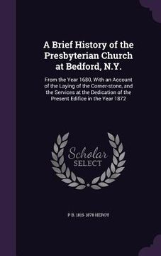 portada A Brief History of the Presbyterian Church at Bedford, N.Y.: From the Year 1680, With an Account of the Laying of the Corner-stone, and the Services a (en Inglés)