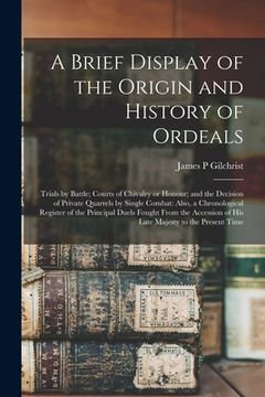 portada A Brief Display of the Origin and History of Ordeals; Trials by Battle; Courts of Chivalry or Honour; and the Decision of Private Quarrels by Single C (en Inglés)