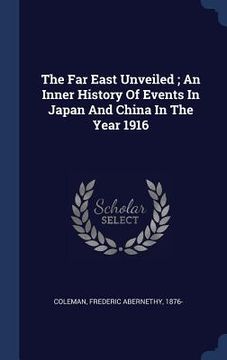 portada The Far East Unveiled; An Inner History Of Events In Japan And China In The Year 1916 (en Inglés)