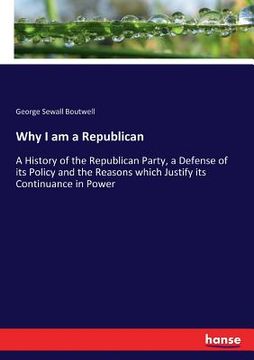 portada Why I am a Republican: A History of the Republican Party, a Defense of its Policy and the Reasons which Justify its Continuance in Power (en Inglés)
