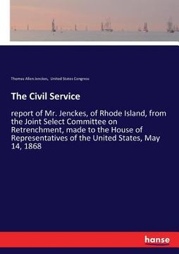 portada The Civil Service: report of Mr. Jenckes, of Rhode Island, from the Joint Select Committee on Retrenchment, made to the House of Represen (en Inglés)