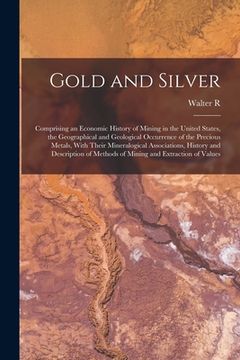 portada Gold and Silver; Comprising an Economic History of Mining in the United States, the Geographical and Geological Occurrence of the Precious Metals, Wit (en Inglés)